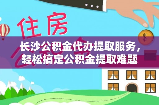 沿滩长沙公积金代办提取服务，轻松搞定公积金提取难题