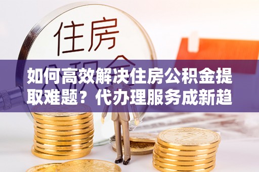 沿滩如何高效解决住房公积金提取难题？代办理服务成新趋势