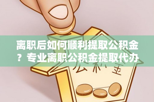 沿滩离职后如何顺利提取公积金？专业离职公积金提取代办服务指南