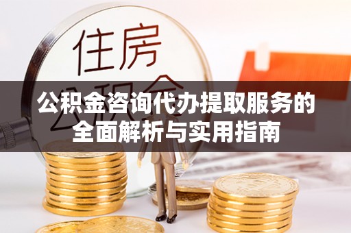 沿滩公积金咨询代办提取服务的全面解析与实用指南