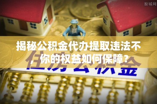 沿滩揭秘公积金代办提取违法不，你的权益如何保障？