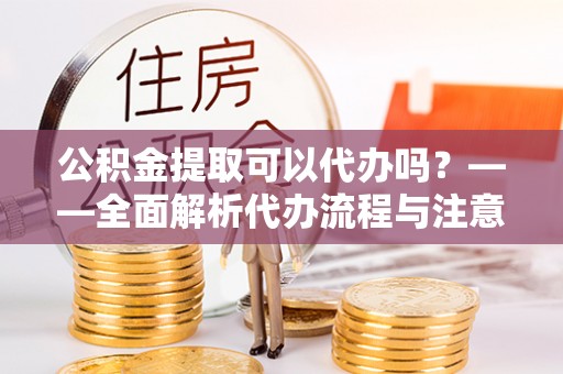 沿滩公积金提取可以代办吗？——全面解析代办流程与注意事项